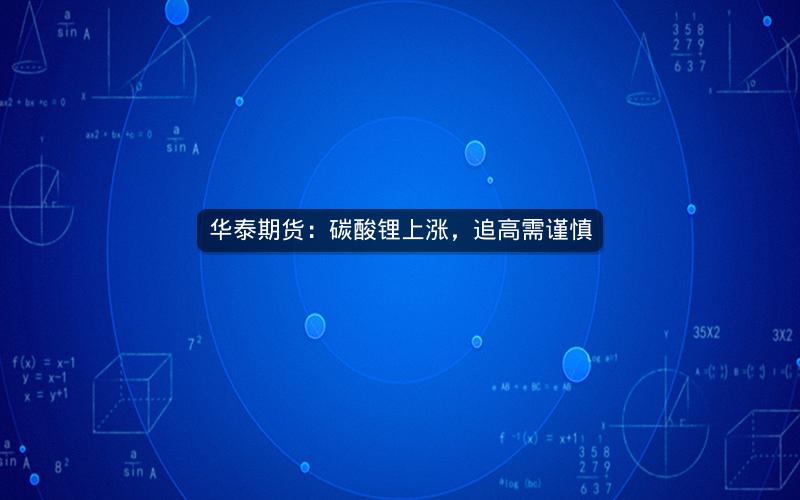 华泰期货:碳酸锂上涨,追高需谨慎 华泰期货:碳酸锂上涨,追高需谨慎