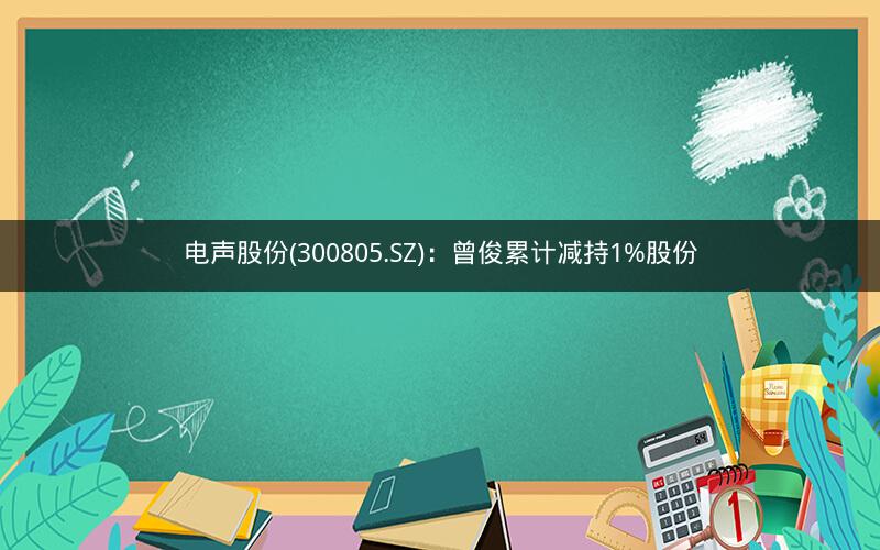 电声股份(300805.SZ)：曾俊累计减持1%股份