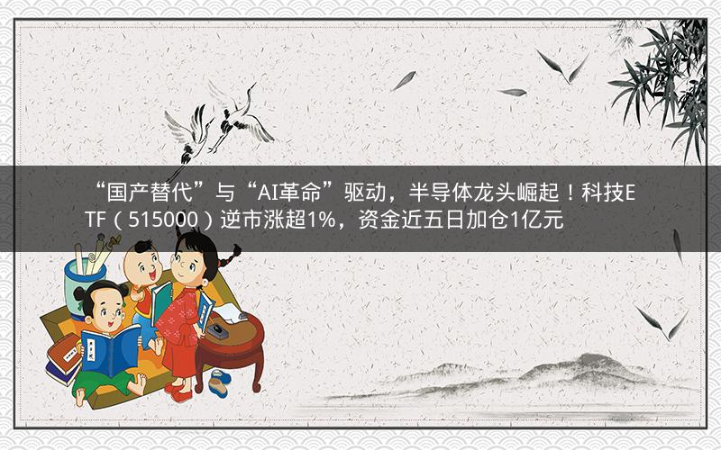 “国产替代”与“AI革命”驱动,半导体龙头崛起!科技ETF(515000)逆市涨超1%,资金近五日加仓1亿元 “国产替代”与“AI革命”驱动,半导体龙头崛起!科技ETF(515000)逆市涨超1%,资金近五日加仓1亿元