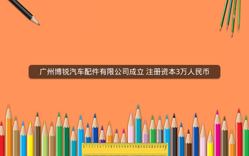 广州博锐汽车配件有限公司成立 注册资本3万人民币