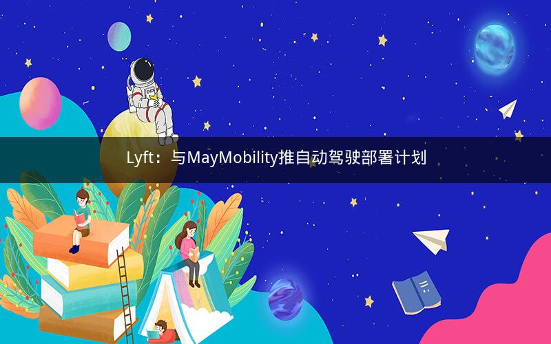 Lyft:与MayMobility推自动驾驶部署计划 Lyft:与MayMobility推自动驾驶部署计划