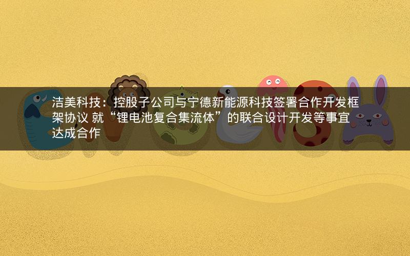 洁美科技：控股子公司与宁德新能源科技签署合作开发框架协议 就“锂电池复合集流体”的联合设计开发等事宜达成合作
