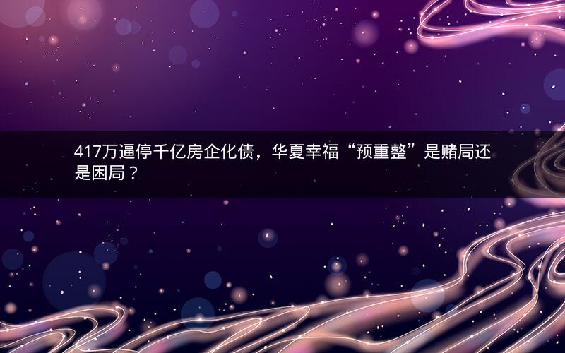 417万逼停千亿房企化债，华夏幸福“预重整”是赌局还是困局？