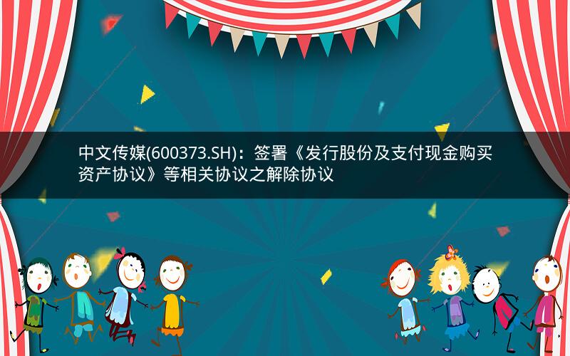 中文传媒(600373.SH):签署《发行股份及支付现金购买资产协议》等相关协议之解除协议 中文传媒(600373.SH):签署《发行股份及支付现金购买资产协议》等相关协议之解除协议