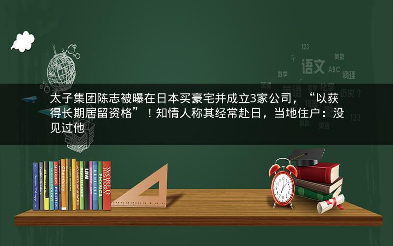 太子集团陈志被曝在日本买豪宅并成立3家公司，“以获得长期居留资格”！知情人称其经常赴日，当地住户：没见过他