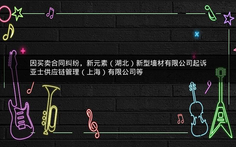 因买卖合同纠纷，新元素（湖北）新型墙材有限公司起诉亚士供应链管理（上海）有限公司等