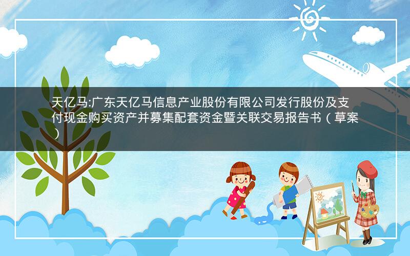 天亿马:广东天亿马信息产业股份有限公司发行股份及支付现金购买资产并募集配套资金暨关联交易报告书（草案）