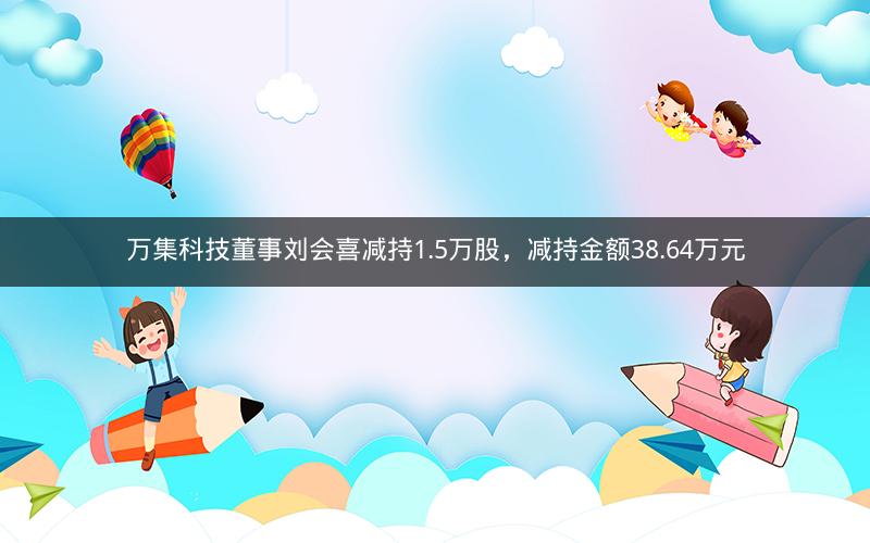 万集科技董事刘会喜减持1.5万股，减持金额38.64万元