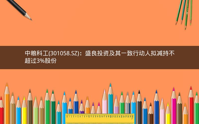 中粮科工(301058.SZ)：盛良投资及其一致行动人拟减持不超过3%股份