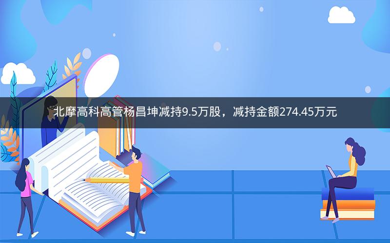 北摩高科高管杨昌坤减持9.5万股,减持金额274.45万元 北摩高科高管杨昌坤减持9.5万股,减持金额274.45万元