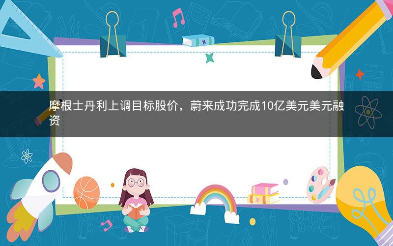 摩根士丹利上调目标股价，蔚来成功完成10亿美元美元融资