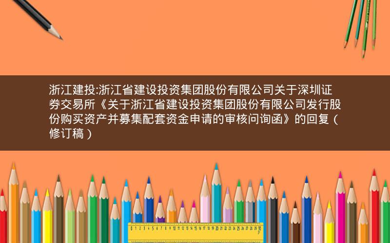 浙江建投:浙江省建设投资集团股份有限公司关于深圳证券交易所《关于浙江省建设投资集团股份有限公司发行股份购买资产并募集配套资金申请的审核问询函》的回复（修订稿）