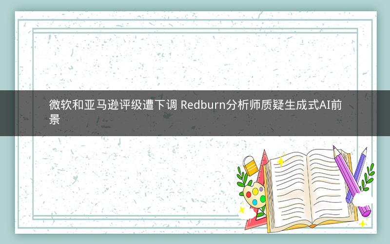 微软和亚马逊评级遭下调 Redburn分析师质疑生成式AI前景