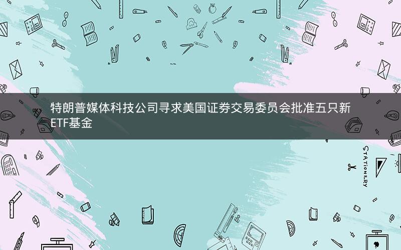 特朗普媒体科技公司寻求美国证券交易委员会批准五只新ETF基金