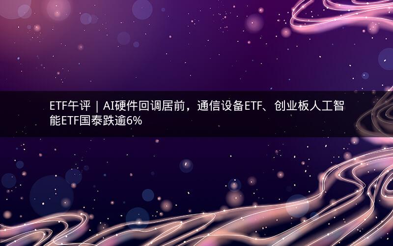 ETF午评 | AI硬件回调居前,通信设备ETF、创业板人工智能ETF国泰跌逾6%