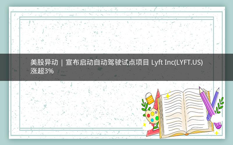美股异动 | 宣布启动自动驾驶试点项目 Lyft Inc(LYFT.US)涨超3%