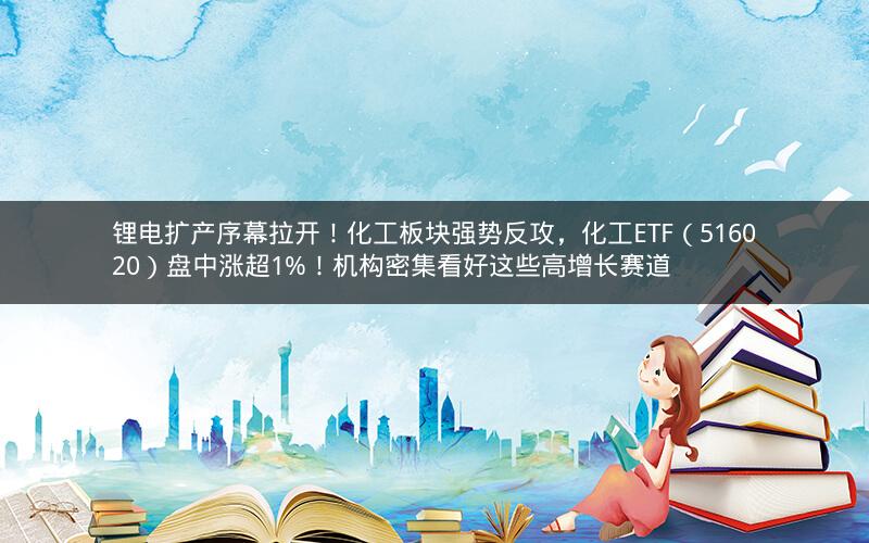 锂电扩产序幕拉开！化工板块强势反攻，化工ETF（516020）盘中涨超1%！机构密集看好这些高增长赛道
