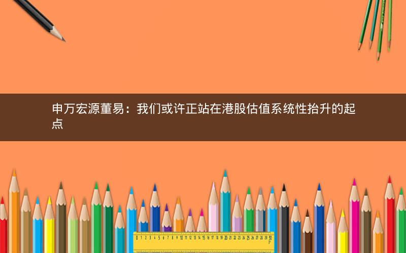 申万宏源董易：我们或许正站在港股估值系统性抬升的起点