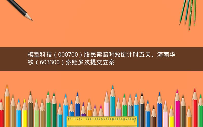 模塑科技(000700)股民索赔时效倒计时五天,海南华铁(603300)索赔多次提交立案 模塑科技(000700)股民索赔时效倒计时五天,海南华铁(603300)索赔多次提交立案