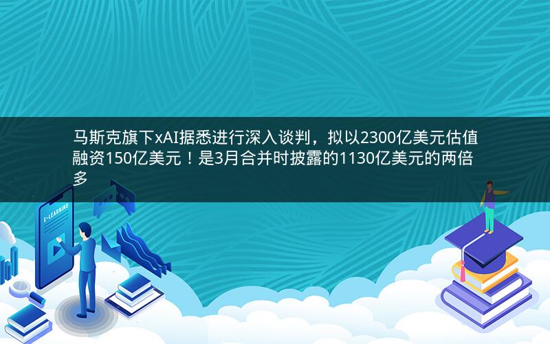 马斯克旗下xAI据悉进行深入谈判，拟以2300亿美元估值融资150亿美元！是3月合并时披露的1130亿美元的两倍多