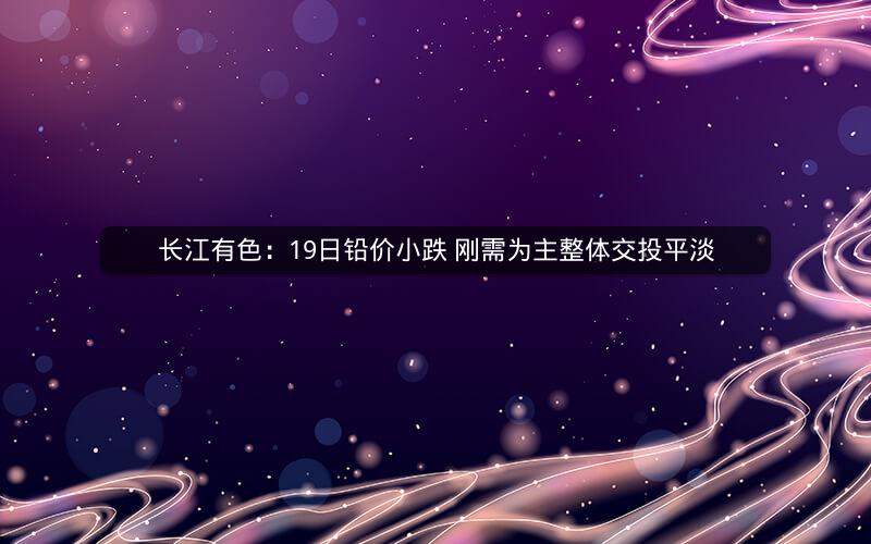 长江有色：19日铅价小跌 刚需为主整体交投平淡