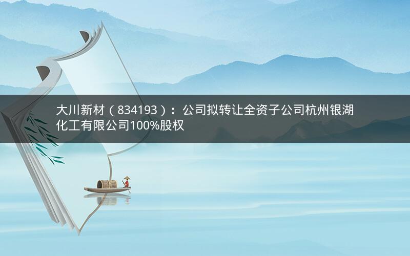 大川新材(834193):公司拟转让全资子公司杭州银湖化工有限公司100%股权 大川新材(834193):公司拟转让全资子公司杭州银湖化工有限公司100%股权