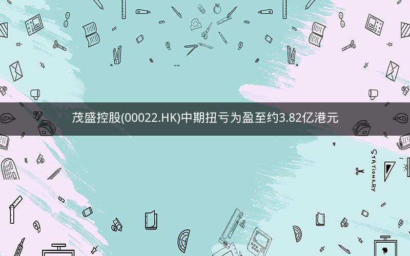 茂盛控股(00022.HK)中期扭亏为盈至约3.82亿港元