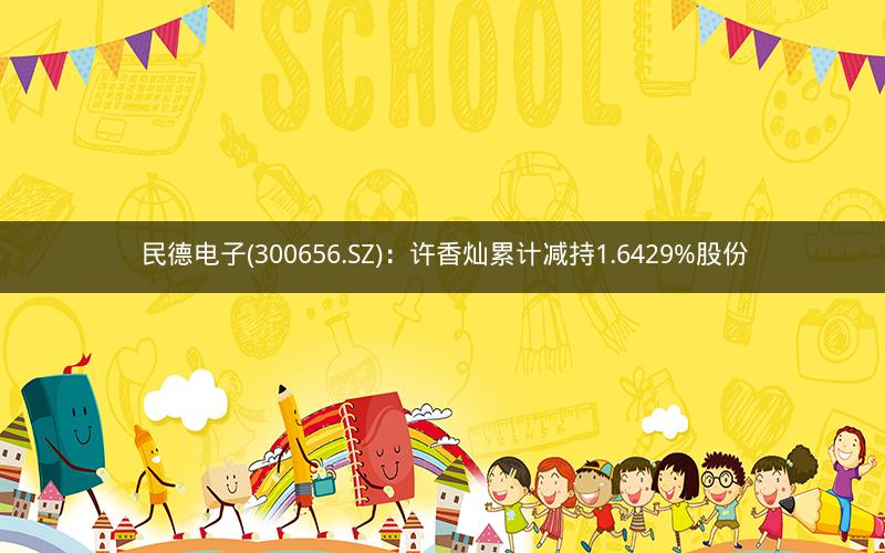 民德电子(300656.SZ)：许香灿累计减持1.6429%股份