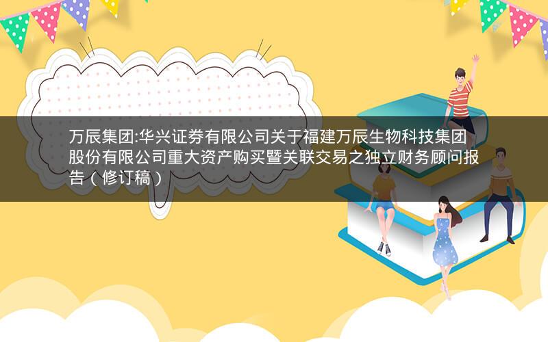 万辰集团:华兴证券有限公司关于福建万辰生物科技集团股份有限公司重大资产购买暨关联交易之独立财务顾问报告（修订稿）
