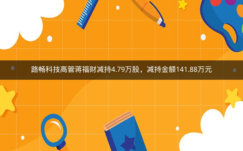 路畅科技高管蒋福财减持4.79万股,减持金额141.88万元 路畅科技高管蒋福财减持4.79万股,减持金额141.88万元