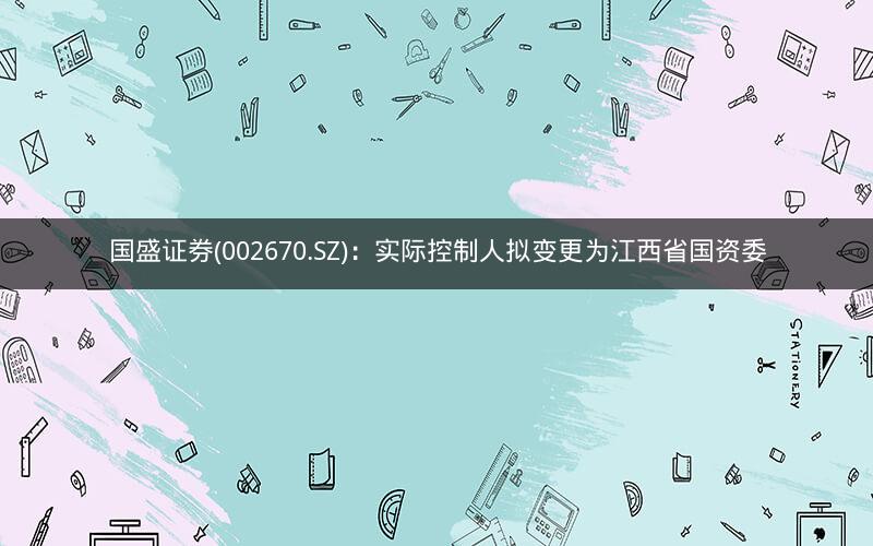 国盛证券(002670.SZ)：实际控制人拟变更为江西省国资委