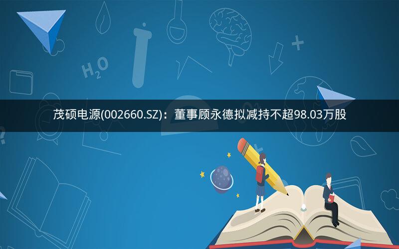 茂硕电源(002660.SZ):董事顾永德拟减持不超98.03万股 茂硕电源(002660.SZ):董事顾永德拟减持不超98.03万股