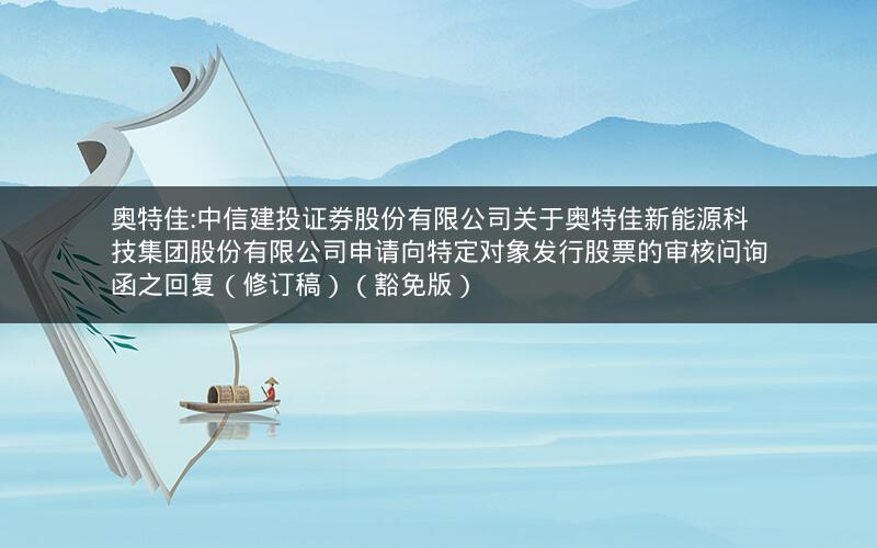 奥特佳:中信建投证券股份有限公司关于奥特佳新能源科技集团股份有限公司申请向特定对象发行股票的审核问询函之回复（修订稿）（豁免版）
