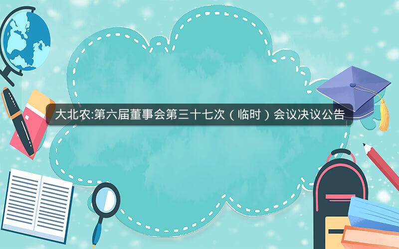 大北农:第六届董事会第三十七次（临时）会议决议公告