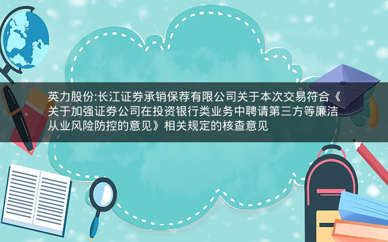 英力股份:长江证券承销保荐有限公司关于本次交易符合《关于加强证券公司在投资银行类业务中聘请第三方等廉洁从业风险防控的意见》相关规定的核查意见
