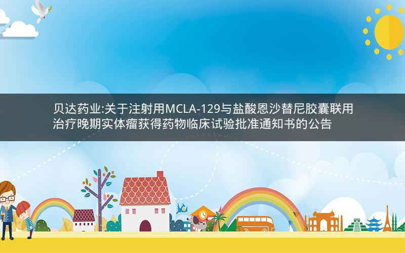 贝达药业:关于注射用MCLA-129与盐酸恩沙替尼胶囊联用治疗晚期实体瘤获得药物临床试验批准通知书的公告