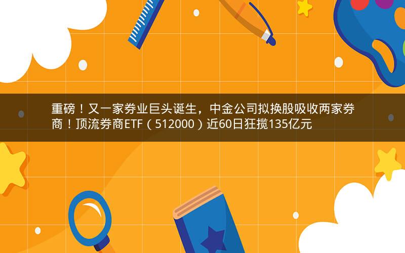 重磅！又一家券业巨头诞生，中金公司拟换股吸收两家券商！顶流券商ETF（512000）近60日狂揽135亿元