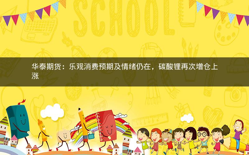 华泰期货：乐观消费预期及情绪仍在，碳酸锂再次增仓上涨