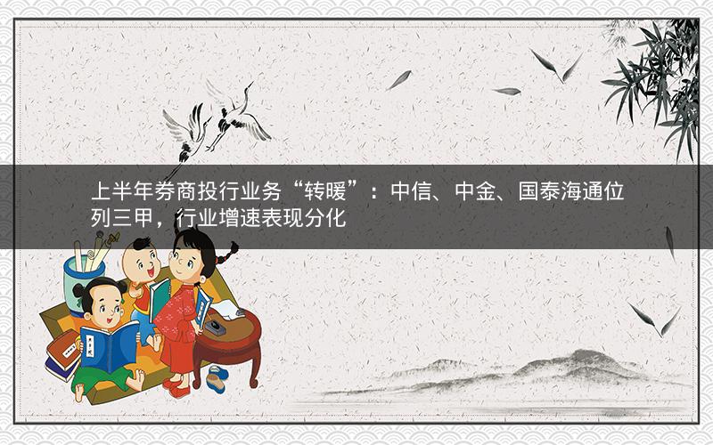 上半年券商投行业务“转暖”：中信、中金、国泰海通位列三甲，行业增速表现分化