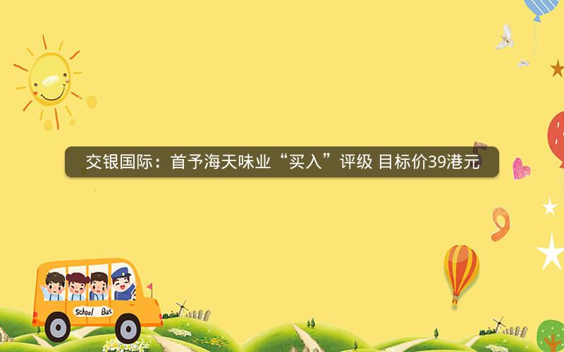 交银国际：首予海天味业“买入”评级 目标价39港元
