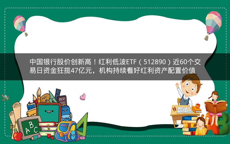 中国银行股价创新高！红利低波ETF（512890）近60个交易日资金狂揽47亿元，机构持续看好红利资产配置价值