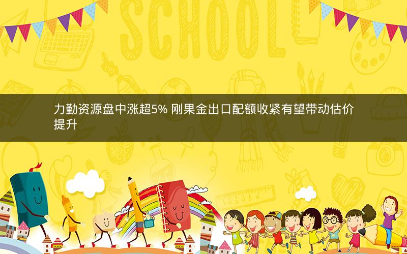 力勤资源盘中涨超5% 刚果金出口配额收紧有望带动估价提升