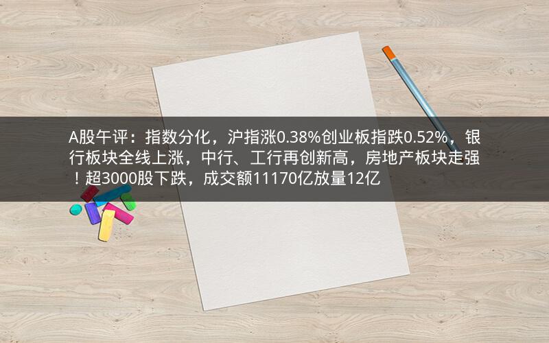 A股午评:指数分化,沪指涨0.38%创业板指跌0.52%,银行板块全线上涨,中行、工行再创新高,房地产板块走强!超3000股下跌,成交额11170亿放量12亿 A股午评:指数分化,沪指涨0.38%创业板指跌0.52%,银行板块全线上涨,中行、工行再创新高,房地产板块走强!超3000股下跌,成交额11170亿放量12亿