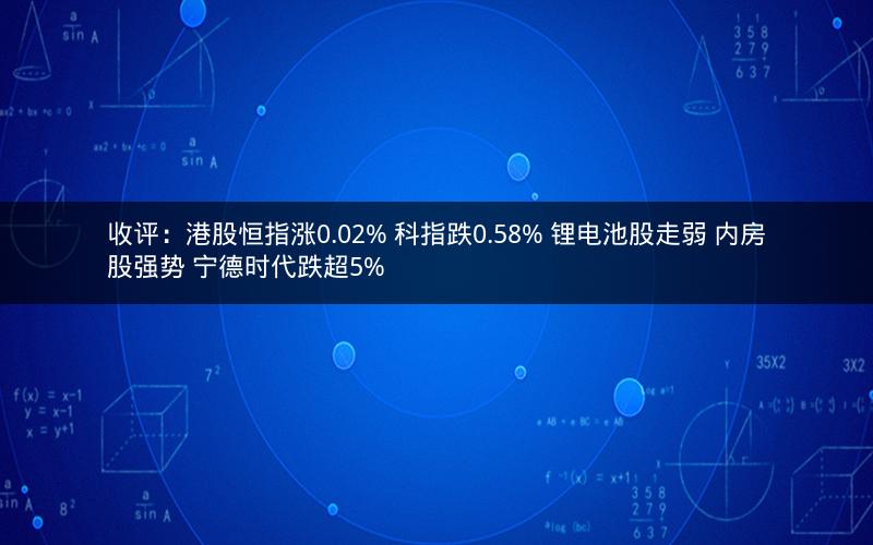 收评：港股恒指涨0.02% 科指跌0.58% 锂电池股走弱 内房股强势 宁德时代跌超5%