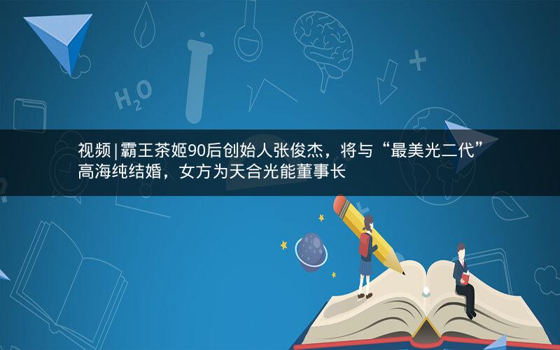 视频|霸王茶姬90后创始人张俊杰，将与“最美光二代”高海纯结婚，女方为天合光能董事长
