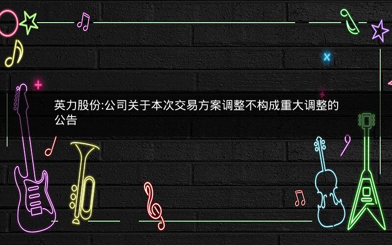 英力股份:公司关于本次交易方案调整不构成重大调整的公告