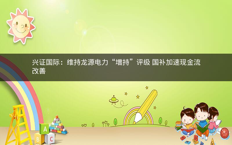 兴证国际:维持龙源电力“增持”评级 国补加速现金流改善 兴证国际:维持龙源电力“增持”评级 国补加速现金流改善