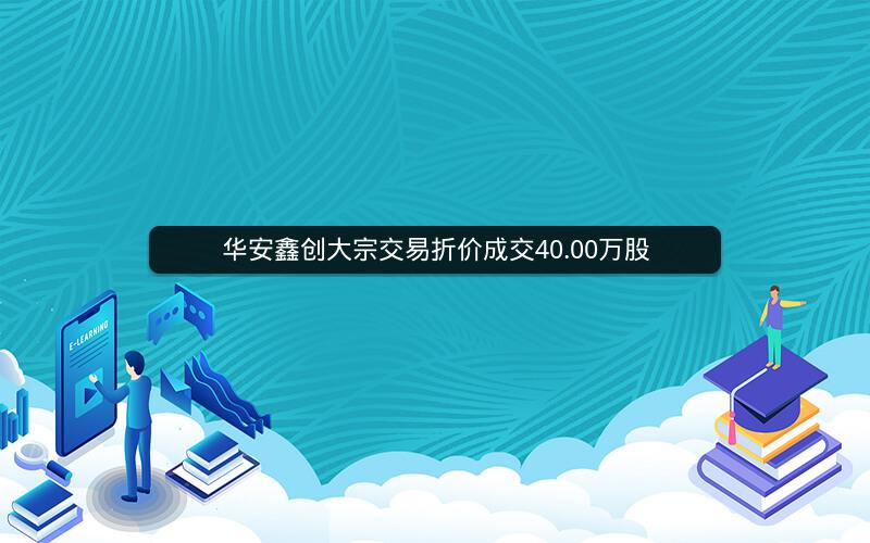 华安鑫创大宗交易折价成交40.00万股 华安鑫创大宗交易折价成交40.00万股