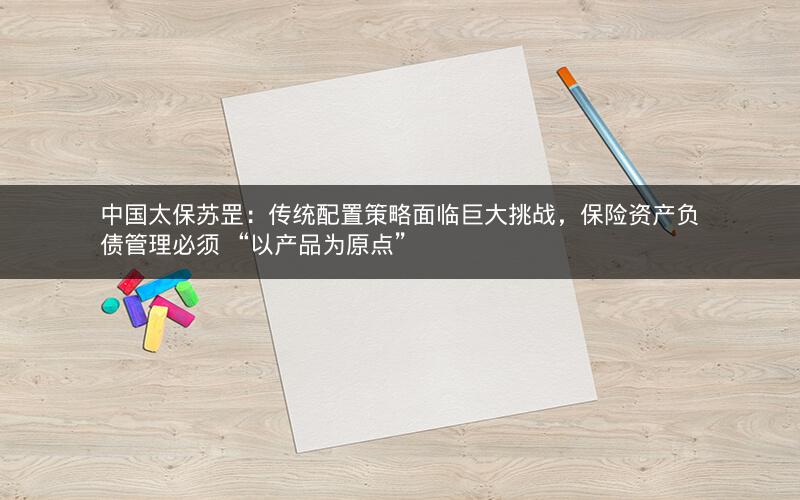 中国太保苏罡：传统配置策略面临巨大挑战，保险资产负债管理必须 “以产品为原点”