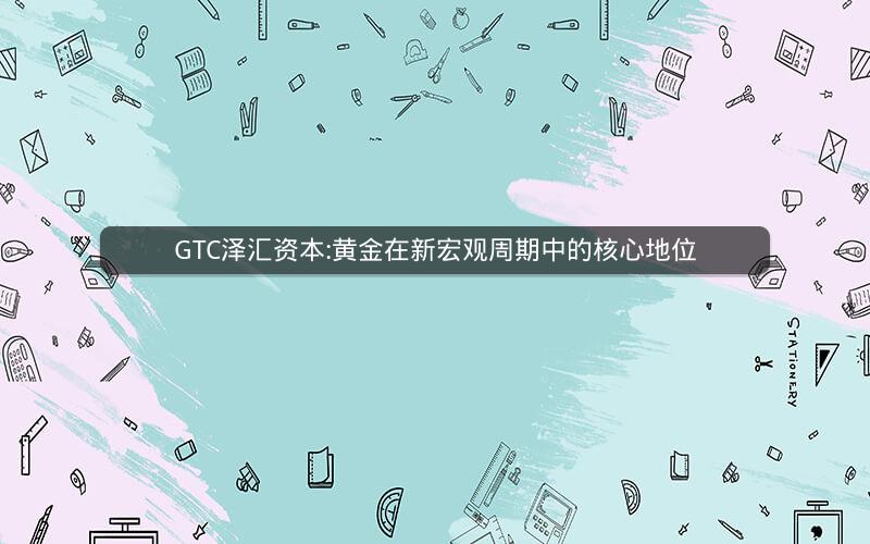 GTC泽汇资本:黄金在新宏观周期中的核心地位 GTC泽汇资本:黄金在新宏观周期中的核心地位